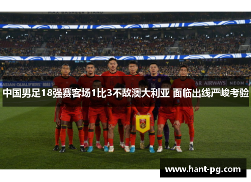 中国男足18强赛客场1比3不敌澳大利亚 面临出线严峻考验